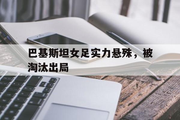 巴基斯坦女足实力悬殊，被淘汰出局