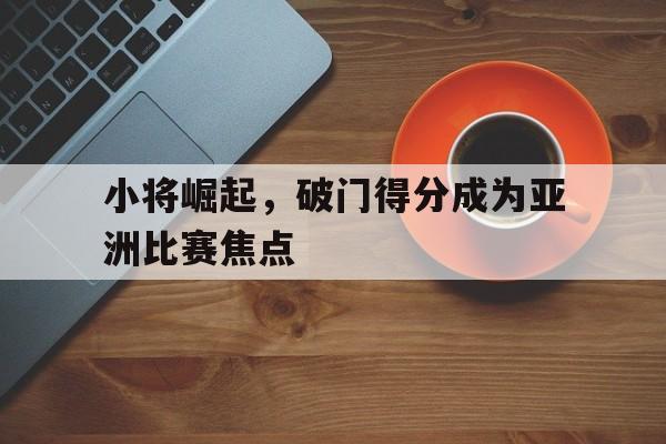 小将崛起，破门得分成为亚洲比赛焦点的简单介绍